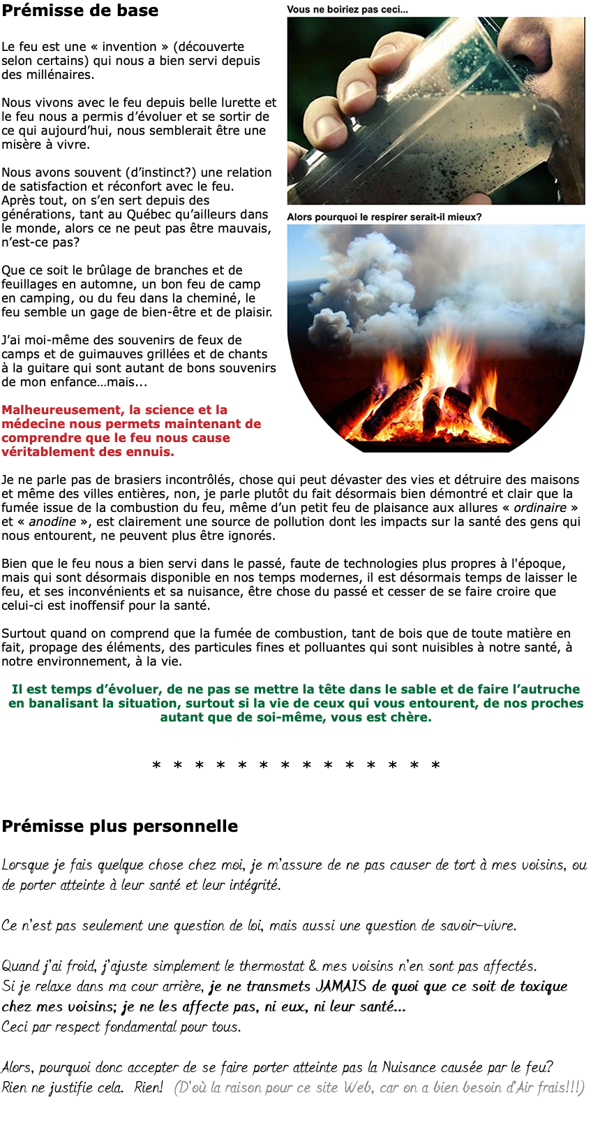 ﷯Prémisse de base Le feu est une « invention » (découverte selon certains) qui nous a bien servi depuis des millénaires. Nous vivons avec le feu depuis belle lurette et le feu nous a permis d’évoluer et se sortir de ce qui aujourd’hui, nous semblerait être une misère à vivre. Nous avons souvent (d’instinct?) une relation de satisfaction et réconfort avec le feu. Après tout, on s’en sert depuis des générations, tant au Québec qu’ailleurs dans le monde, alors ce ne peut pas être mauvais, n’est-ce pas? Que ce soit le brûlage de branches et de feuillages en automne, un bon feu de camp en camping, ou du feu dans la cheminé, le feu semble un gage de bien-être et de plaisir. J’ai moi-même des souvenirs de feux de camps et de guimauves grillées et de chants à la guitare qui sont autant de bons souvenirs de mon enfance…mais... Malheureusement, la science et la médecine nous permets maintenant de comprendre que le feu nous cause véritablement des ennuis. Je ne parle pas de brasiers incontrôlés, chose qui peut dévaster des vies et détruire des maisons et même des villes entières, non, je parle plutôt du fait désormais bien démontré et clair que la fumée issue de la combustion du feu, même d’un petit feu de plaisance aux allures « ordinaire » et « anodine », est clairement une source de pollution dont les impacts sur la santé des gens qui nous entourent, ne peuvent plus être ignorés. Bien que le feu nous a bien servi dans le passé, faute de technologies plus propres à l'époque, mais qui sont désormais disponible en nos temps modernes, il est désormais temps de laisser le feu, et ses inconvénients et sa nuisance, être chose du passé et cesser de se faire croire que celui-ci est inoffensif pour la santé. Surtout quand on comprend que la fumée de combustion, tant de bois que de toute matière en fait, propage des éléments, des particules fines et polluantes qui sont nuisibles à notre santé, à notre environnement, à la vie. Il est temps d’évoluer, de ne pas se mettre la tête dans le sable et de faire l’autruche  en banalisant la situation, surtout si la vie de ceux qui vous entourent, de nos proches autant que de soi-même, vous est chère. * * * * * * * * * * * * * *   Prémisse plus personnelle Lorsque je fais quelque chose chez moi, je m’assure de ne pas causer de tort à mes voisins, ou de porter atteinte à leur santé et leur intégrité. Ce n’est pas seulement une question de loi, mais aussi une question de savoir-vivre. Quand j’ai froid, j’ajuste simplement le thermostat & mes voisins n’en sont pas affectés. Si je relaxe dans ma cour arrière, je ne transmets JAMAIS de quoi que ce soit de toxique chez mes voisins; je ne les affecte pas, ni eux, ni leur santé...  Ceci par respect fondamental pour tous. Alors, pourquoi donc accepter de se faire porter atteinte pas la Nuisance causée par le feu? Rien ne justifie cela. Rien! (D’où la raison pour ce site Web, car on a bien besoin d’Air frais!!!) 